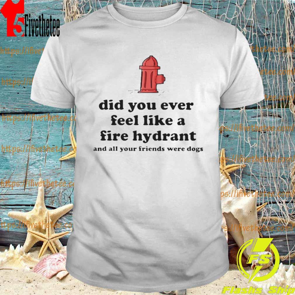 Did you ever feel like a fire hydrant and all your friends were dogs shirt